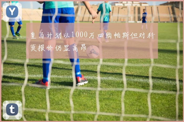 皇马计划以1000万回购帕斯但对科莫报价仍显高昂