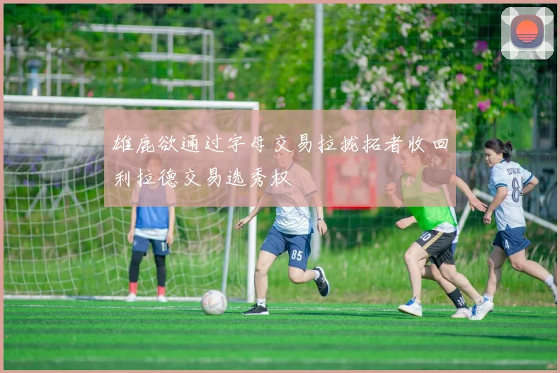 雄鹿欲通过字母交易拉拢拓者收回利拉德交易选秀权