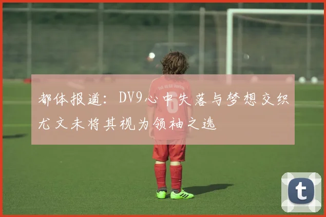 都体报道：DV9心中失落与梦想交织尤文未将其视为领袖之选