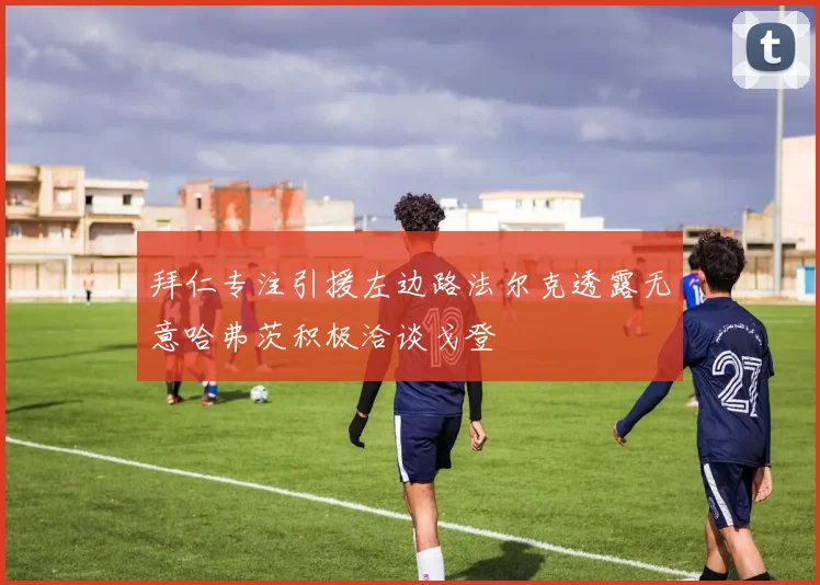 拜仁专注引援左边路法尔克透露无意哈弗茨积极洽谈戈登