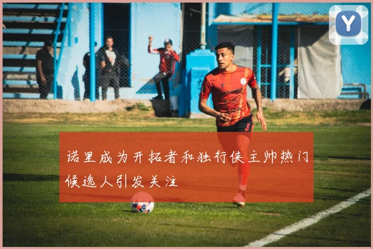 诺里成为开拓者和独行侠主帅热门候选人引发关注