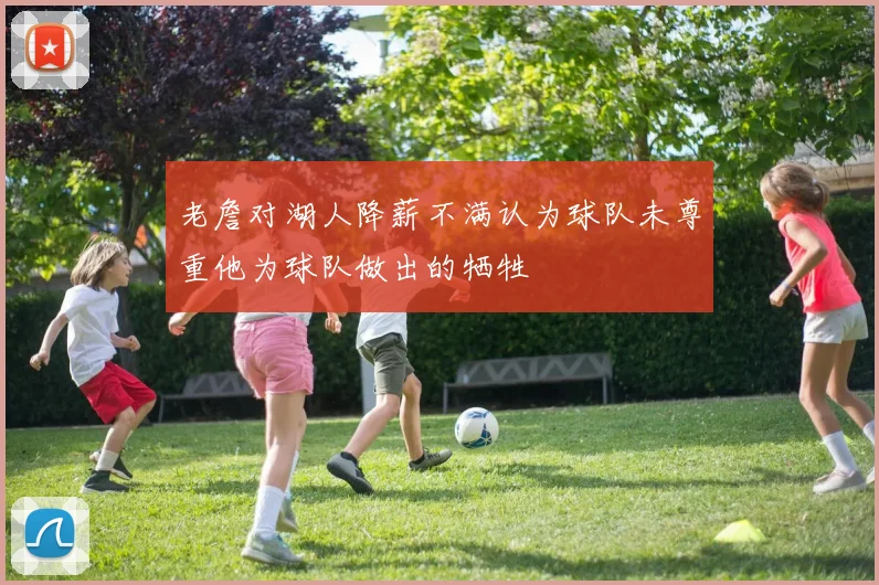 老詹对湖人降薪不满认为球队未尊重他为球队做出的牺牲