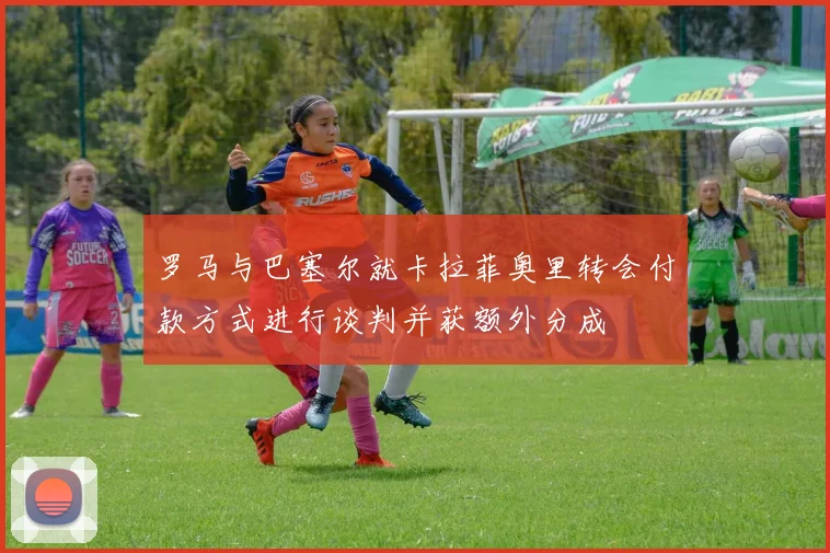 罗马与巴塞尔就卡拉菲奥里转会付款方式进行谈判并获额外分成