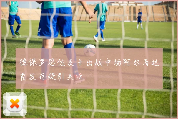 德保罗恩佐麦卡出战中场阿尔马达首发存疑引关注