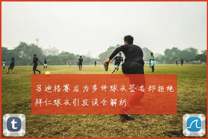 吕迪格赛后为多件球衣签名却拒绝拜仁球衣引发误会解析