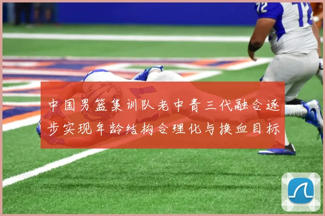 中国男篮集训队老中青三代融合逐步实现年龄结构合理化与换血目标