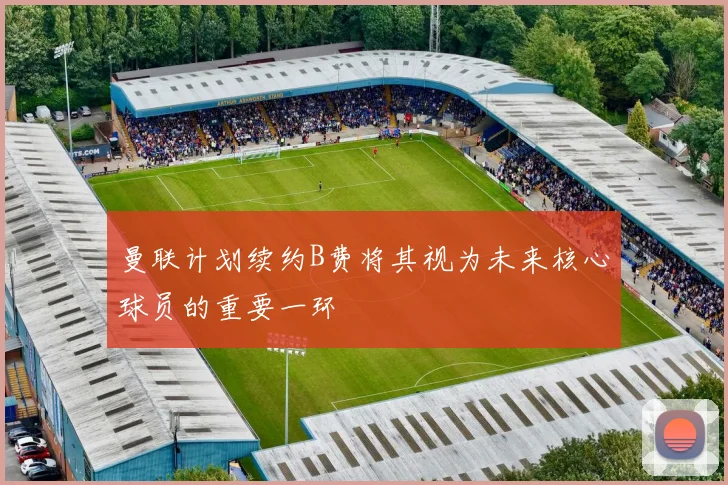 曼联计划续约B费将其视为未来核心球员的重要一环
