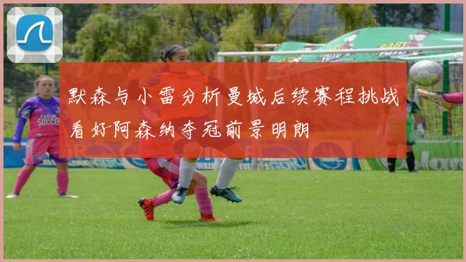 默森与小雷分析曼城后续赛程挑战看好阿森纳夺冠前景明朗