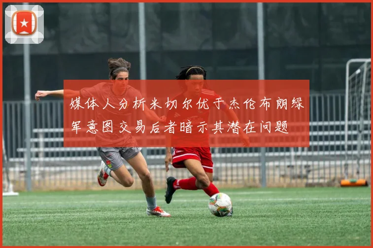 媒体人分析米切尔优于杰伦布朗绿军意图交易后者暗示其潜在问题