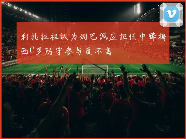利扎拉祖认为姆巴佩应担任中锋梅西C罗防守参与度不高