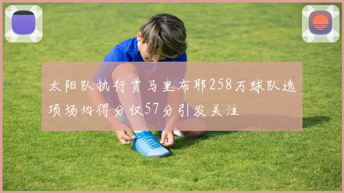 太阳队执行贾马里布耶258万球队选项场均得分仅57分引发关注