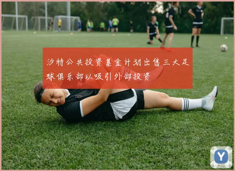 沙特公共投资基金计划出售三大足球俱乐部以吸引外部投资