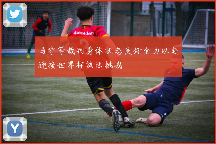 马宁等裁判身体状态良好全力以赴迎接世界杯执法挑战