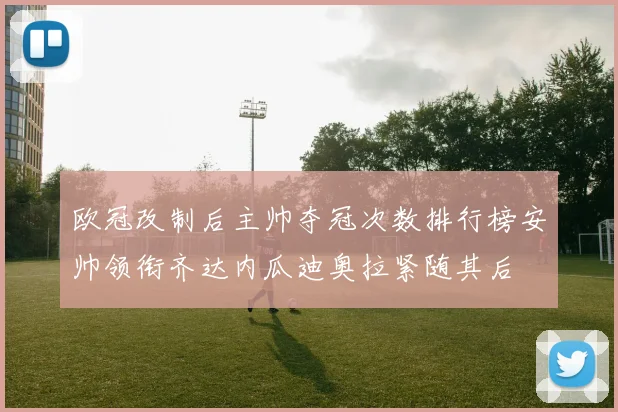 欧冠改制后主帅夺冠次数排行榜安帅领衔齐达内瓜迪奥拉紧随其后