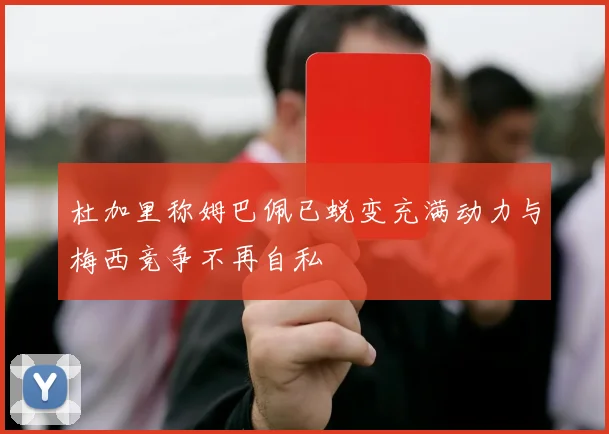 杜加里称姆巴佩已蜕变充满动力与梅西竞争不再自私
