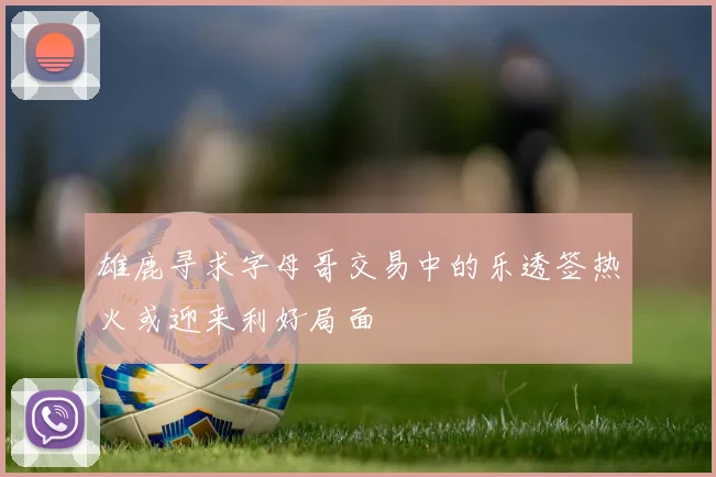 雄鹿寻求字母哥交易中的乐透签热火或迎来利好局面
