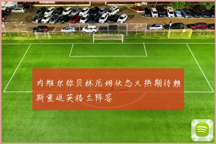 内维尔称贝林厄姆状态火热期待赖斯重返英格兰阵容