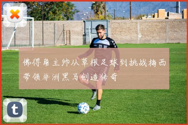 佛得角主帅从草根足球到挑战梅西带领非洲黑马创造传奇