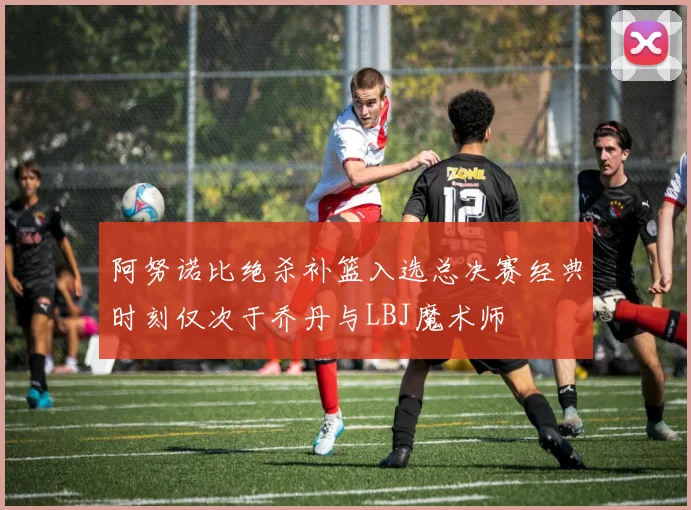 阿努诺比绝杀补篮入选总决赛经典时刻仅次于乔丹与LBJ魔术师