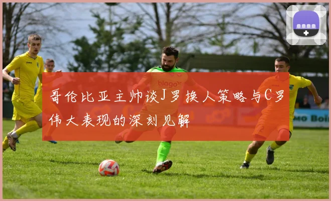 哥伦比亚主帅谈J罗换人策略与C罗伟大表现的深刻见解