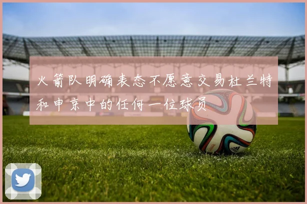 火箭队明确表态不愿意交易杜兰特和申京中的任何一位球员